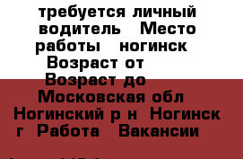 требуется личный водитель › Место работы ­ ногинск › Возраст от ­ 35 › Возраст до ­ 75 - Московская обл., Ногинский р-н, Ногинск г. Работа » Вакансии   